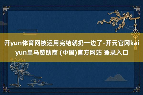 開yun體育網(wǎng)被運(yùn)用完結(jié)就扔一邊了-開云官網(wǎng)kaiyun皇馬贊助商 (中國)官方網(wǎng)站 登錄入口