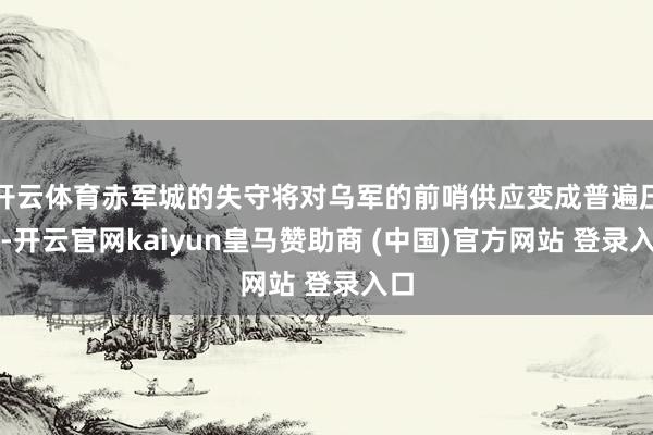 開云體育赤軍城的失守將對(duì)烏軍的前哨供應(yīng)變成普遍壓力-開云官網(wǎng)kaiyun皇馬贊助商 (中國)官方網(wǎng)站 登錄入口
