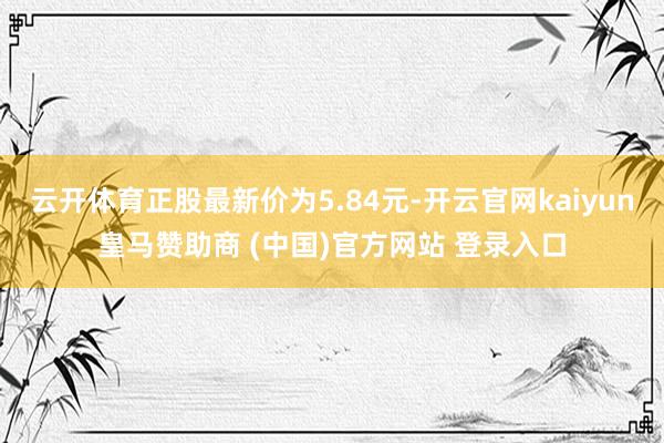 云開(kāi)體育正股最新價(jià)為5.84元-開(kāi)云官網(wǎng)kaiyun皇馬贊助商 (中國(guó))官方網(wǎng)站 登錄入口