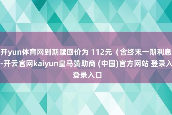 開yun體育網(wǎng)到期贖回價為 112元（含終末一期利息）-開云官網(wǎng)kaiyun皇馬贊助商 (中國)官方網(wǎng)站 登錄入口