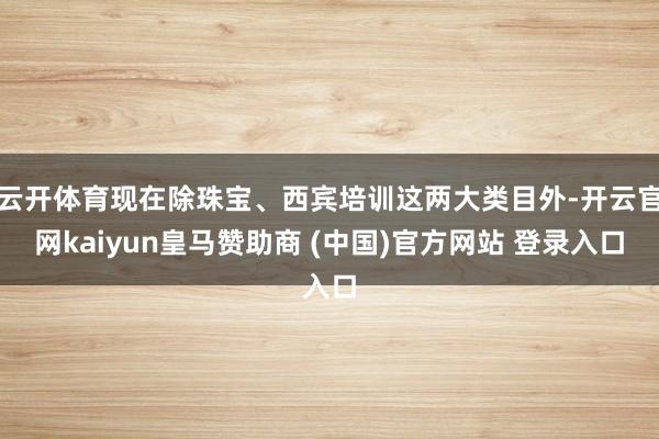 云開體育現(xiàn)在除珠寶、西賓培訓這兩大類目外-開云官網(wǎng)kaiyun皇馬贊助商 (中國)官方網(wǎng)站 登錄入口