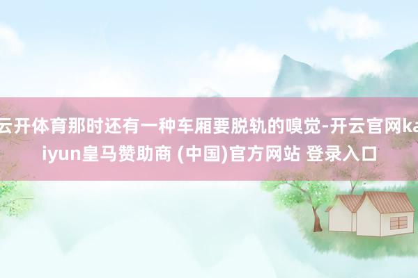 云開體育那時(shí)還有一種車廂要脫軌的嗅覺(jué)-開云官網(wǎng)kaiyun皇馬贊助商 (中國(guó))官方網(wǎng)站 登錄入口